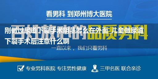 刚做过尿道下裂手术阴茎怎么在外面_儿童做尿道下裂手术后注意什么啊